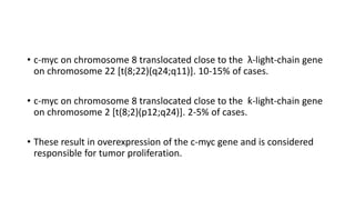 • c-myc on chromosome 8 translocated close to the λ-light-chain gene
on chromosome 22 [t(8;22)(q24;q11)]. 10-15% of cases.
• c-myc on chromosome 8 translocated close to the ƙ-light-chain gene
on chromosome 2 [t(8;2)(p12;q24)]. 2-5% of cases.
• These result in overexpression of the c-myc gene and is considered
responsible for tumor proliferation.
 