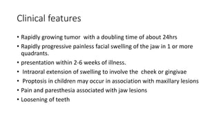 Clinical features
• Rapidly growing tumor with a doubling time of about 24hrs
• Rapidly progressive painless facial swelling of the jaw in 1 or more
quadrants.
• presentation within 2-6 weeks of illness.
• Intraoral extension of swelling to involve the cheek or gingivae
• Proptosis in children may occur in association with maxillary lesions
• Pain and paresthesia associated with jaw lesions
• Loosening of teeth
 