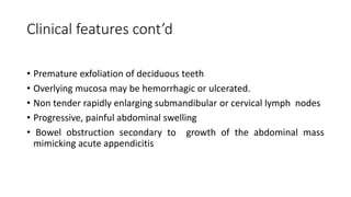 Clinical features cont’d
• Premature exfoliation of deciduous teeth
• Overlying mucosa may be hemorrhagic or ulcerated.
• Non tender rapidly enlarging submandibular or cervical lymph nodes
• Progressive, painful abdominal swelling
• Bowel obstruction secondary to growth of the abdominal mass
mimicking acute appendicitis
 