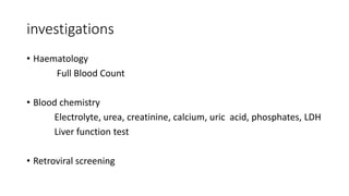 investigations
• Haematology
Full Blood Count
• Blood chemistry
Electrolyte, urea, creatinine, calcium, uric acid, phosphates, LDH
Liver function test
• Retroviral screening
 
