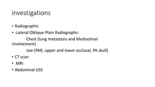 investigations
• Radiographic
• -Lateral Oblique Plain Radiographs:
Chest (lung metastasis and Mediastinal
involvement)
Jaw (PAR, upper and lower occlusal, PA skull)
• CT scan
• MRI
• Abdominal USS
 