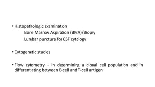 • Histopathologic examination
Bone Marrow Aspiration (BMA)/Biopsy
Lumbar puncture for CSF cytology
• Cytogenetic studies
• Flow cytometry – in determining a clonal cell population and in
differentiating between B-cell and T-cell antigen
 