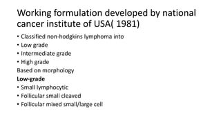 Working formulation developed by national
cancer institute of USA( 1981)
• Classified non-hodgkins lymphoma into
• Low grade
• Intermediate grade
• High grade
Based on morphology
Low-grade
• Small lymphocytic
• Follicular small cleaved
• Follicular mixed small/large cell
 