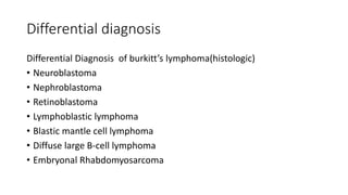Differential diagnosis
Differential Diagnosis of burkitt’s lymphoma(histologic)
• Neuroblastoma
• Nephroblastoma
• Retinoblastoma
• Lymphoblastic lymphoma
• Blastic mantle cell lymphoma
• Diffuse large B-cell lymphoma
• Embryonal Rhabdomyosarcoma
 