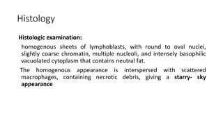 Histology
Histologic examination:
homogenous sheets of lymphoblasts, with round to oval nuclei,
slightly coarse chromatin, multiple nucleoli, and intensely basophilic
vacuolated cytoplasm that contains neutral fat.
The homogenous appearance is interspersed with scattered
macrophages, containing necrotic debris, giving a starry- sky
appearance
 