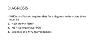 DIAGNOSIS
• WHO classification requires that for a diagnosis to be made, there
must be
1. High growth factor
2. Ki67 staining of over 99%
3. Evidence of c-MYC rearrangement
 