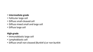 • Intermediate grade
• Follicular large cell
• Diffuse small-cleaved cell
• Diffuse mixed small and large cell
• Diffuse large cell
High-grade
• Immunoblastic large cell
• Lymphoblastic cell
• Diffuse small non-cleaved (Burkitt's) or non burkitt
 