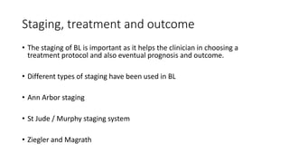 Staging, treatment and outcome
• The staging of BL is important as it helps the clinician in choosing a
treatment protocol and also eventual prognosis and outcome.
• Different types of staging have been used in BL
• Ann Arbor staging
• St Jude / Murphy staging system
• Ziegler and Magrath
 
