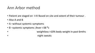 Ann Arbor method
• Patient are staged on I-IV Based on site and extent of their tumour .
• Also A and B
• A –without systemic symptoms
• B –systemic symptoms ;fever >38 ⁰c
• weightloss >10% body weight in past 6mths
• night sweats
 