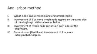 Ann arbor method
I. Lymph node involvement in one anatomical region
II. Involvement of 2 or more lymph node regions on the same side
of the diaghragm either above or below
III. Involvement of lymph node regions on both sides of the
diaphragm.
IV. Disseminated (Multifocal) involvement of 1 or more
extralymphatic organs.
 