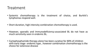 Treatment
• Systemic chemotherapy is the treatment of choice, and Burkitt’s
lymphomas respond well.
• Short duration, high intensity combination chemotherapy is used.
• However, sporadic and immunodeficiency-associated BL do not have as
much sensitivity seen in endemic BL.
• Cyclophosphamide therapy alone has been curative for 80% of children
with early stage endemic type , however combination chemotherapy is the
choice for extensive disease
 