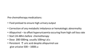 Pre-chemotherapy medications:
• Fluid preload to ensure high urinary output
• Correction of any metabolic imbalance or hematologic abnormality
• Allopurinol – to offset hyperuricaemia occuring from high cell loss rate
• Start 24-48hrs before chemotherapy
• Dose 200-500mg, usually 100mg t.d.s
• Persistent ↑ uric acid despite allopurinol use
give uricaise 500 – 1000i.u
 