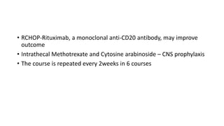 • RCHOP-Rituximab, a monoclonal anti-CD20 antibody, may improve
outcome
• Intrathecal Methotrexate and Cytosine arabinoside – CNS prophylaxis
• The course is repeated every 2weeks in 6 courses
 