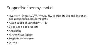 Supportive therapy cont’d
• Hydration : @ least 2L/m2 of fluid/day, to promote uric acid excretion
and prevent uric acid nephropathy.
• Alkalinization of Urine to PH 7 – 8
• Blood and blood products
• Antibiotics
• Psychological support
• Surgical Laminectomy
• Dialysis
 