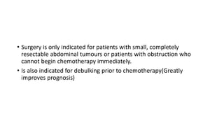 • Surgery is only indicated for patients with small, completely
resectable abdominal tumours or patients with obstruction who
cannot begin chemotherapy immediately.
• Is also indicated for debulking prior to chemotherapy(Greatly
improves prognosis)
 