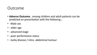 Outcome
• Adverse Outcome , among children and adult patients can be
predicted on presentation with the following ;
• -Male sex
• - older age
• - advanced stage
• - poor performance status
• - bulky disease / intra- abdominal tumour
 