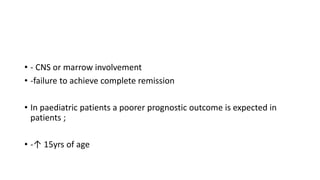 • - CNS or marrow involvement
• -failure to achieve complete remission
• In paediatric patients a poorer prognostic outcome is expected in
patients ;
• -↑ 15yrs of age
 