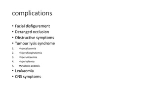 complications
• Facial disfigurement
• Deranged occlusion
• Obstructive symptoms
• Tumour lysis syndrome
1. Hypocalcaemia
2. Hyperphosphatemia
3. Hyperuricaemia
4. Hyperkalemia
5. Metabolic acidosis
• Leukaemia
• CNS symptoms
 