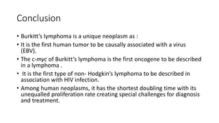 Conclusion
• Burkitt’s lymphoma is a unique neoplasm as :
• It is the first human tumor to be causally associated with a virus
(EBV).
• The c-myc of Burkitt’s lymphoma is the first oncogene to be described
in a lymphoma .
• It is the first type of non- Hodgkin’s lymphoma to be described in
association with HIV infection.
• Among human neoplasms, it has the shortest doubling time with its
unequalled proliferation rate creating special challenges for diagnosis
and treatment.
 