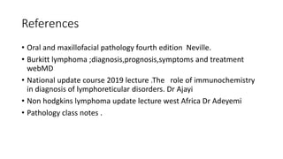 References
• Oral and maxillofacial pathology fourth edition Neville.
• Burkitt lymphoma ;diagnosis,prognosis,symptoms and treatment
webMD
• National update course 2019 lecture .The role of immunochemistry
in diagnosis of lymphoreticular disorders. Dr Ajayi
• Non hodgkins lymphoma update lecture west Africa Dr Adeyemi
• Pathology class notes .
 