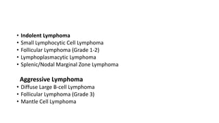 • Indolent Lymphoma
• Small Lymphocytic Cell Lymphoma
• Follicular Lymphoma (Grade 1-2)
• Lymphoplasmacytic Lymphoma
• Splenic/Nodal Marginal Zone Lymphoma
Aggressive Lymphoma
• Diffuse Large B-cell Lymphoma
• Follicular Lymphoma (Grade 3)
• Mantle Cell Lymphoma
 