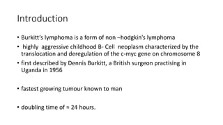 Introduction
• Burkitt’s lymphoma is a form of non –hodgkin’s lymphoma
• highly aggressive childhood B- Cell neoplasm characterized by the
translocation and deregulation of the c-myc gene on chromosome 8
• first described by Dennis Burkitt, a British surgeon practising in
Uganda in 1956
• fastest growing tumour known to man
• doubling time of ≈ 24 hours.
 