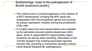 Epidemiology: clues to the pathogenesis of
Burkitt lymphoma [contd.]
 The critical event in lymphomagenesis is the creation of
a MYC translocation, bringing the MYC gene into
juxtaposition with immunoglobulin genes and causing
its ectopic expression, thereby driving the proliferation
of BL cells.
 It is highly likely that such translocations are mediated
by the activation-induced cytidine deaminase (AID)
gene, which is responsible for hypervariable region
mutations as well as class switching. Stimulation of the
Toll-like receptor 9 by malaria-associated agonists
induces AID, providing a mechanism whereby malaria
could directly influence BL pathogenesis.
 