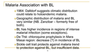 Malaria Association with BL
1964: Dalldorf suggests climatic distribution
could relate to holoendemic malaria.
Geographic distribution of malaria and BL
very similar (NB. Zanzibar – formerly free of
both).
BL has higher incidence in regions of intense
malarial infection (some exceptions).
De Thé: chloroquine prophylaxis in Mara
Masai region: decrease (?) in incidence of BL
Sickle cell trait protects against malaria trend
to protection against BL, but insufficient data.
18
 