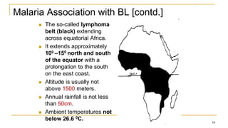 Malaria Association with BL [contd.]
 The so-called lymphoma
belt (black) extending
across equatorial Africa.
 It extends approximately
100 –150 north and south
of the equator with a
prolongation to the south
on the east coast.
 Altitude is usually not
above 1500 meters.
 Annual rainfall is not less
than 50cm.
 Ambient temperatures not
below 26.6 0C.
19
 