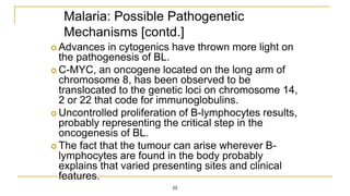 Malaria: Possible Pathogenetic
Mechanisms [contd.]
 Advances in cytogenics have thrown more light on
the pathogenesis of BL.
 C-MYC, an oncogene located on the long arm of
chromosome 8, has been observed to be
translocated to the genetic loci on chromosome 14,
2 or 22 that code for immunoglobulins.
 Uncontrolled proliferation of B-lymphocytes results,
probably representing the critical step in the
oncogenesis of BL.
 The fact that the tumour can arise wherever B-
lymphocytes are found in the body probably
explains that varied presenting sites and clinical
features.
22
 