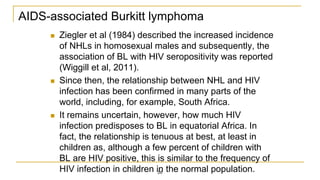 AIDS-associated Burkitt lymphoma
 Ziegler et al (1984) described the increased incidence
of NHLs in homosexual males and subsequently, the
association of BL with HIV seropositivity was reported
(Wiggill et al, 2011).
 Since then, the relationship between NHL and HIV
infection has been confirmed in many parts of the
world, including, for example, South Africa.
 It remains uncertain, however, how much HIV
infection predisposes to BL in equatorial Africa. In
fact, the relationship is tenuous at best, at least in
children as, although a few percent of children with
BL are HIV positive, this is similar to the frequency of
HIV infection in children in the normal population.
26
 