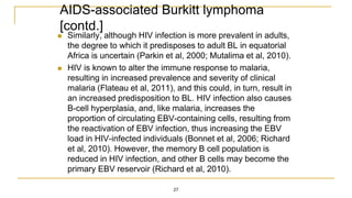 AIDS-associated Burkitt lymphoma
[contd.]
 Similarly, although HIV infection is more prevalent in adults,
the degree to which it predisposes to adult BL in equatorial
Africa is uncertain (Parkin et al, 2000; Mutalima et al, 2010).
 HIV is known to alter the immune response to malaria,
resulting in increased prevalence and severity of clinical
malaria (Flateau et al, 2011), and this could, in turn, result in
an increased predisposition to BL. HIV infection also causes
B-cell hyperplasia, and, like malaria, increases the
proportion of circulating EBV-containing cells, resulting from
the reactivation of EBV infection, thus increasing the EBV
load in HIV-infected individuals (Bonnet et al, 2006; Richard
et al, 2010). However, the memory B cell population is
reduced in HIV infection, and other B cells may become the
primary EBV reservoir (Richard et al, 2010).
27
 