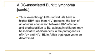 AIDS-associated Burkitt lymphoma
[contd.]
 Thus, even though HIV+ individuals have a
higher EBV load than HIV) persons, the lack of
an obvious connection between HIV infection
and predisposition to BL, at least in children, may
be indicative of differences in the pathogenesis
of HIV+ and HIV) BL in Africa that have yet to be
determined.
28
 