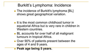 Burkitt’s Lymphoma: Incidence
 The incidence of Burkitt's lymphoma [BL]
shows great geographical variation.
 It is the most common childhood tumor in
equatorial Africa but is very rare in children in
Western countries.
 BL accounts for over half of all malignant
tumours in tropical Africa.
 Over 90% of patients present between the
ages of 4 and 9 years.
 Peak age being 5 years.
 