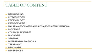 TABLE OF CONTENT
 BACKGROUND
 INTRODUCTION
 EPIDEMIOLOGY
 PATHOGENESIS
 MALARIA ASSOCIATED AND AIDS ASSOCIATED LYMPHOMA
 INCIDENCE
 CCLINICAL FEATURES
 DIAGNOSIS
 STAGING
 DIFFERENTIAL DIAGNOSIS
 TREARMENT
 PROGNOSIS
 REFERENCES
 