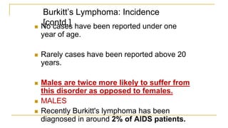 Burkitt’s Lymphoma: Incidence
[contd.]
 No cases have been reported under one
year of age.
 Rarely cases have been reported above 20
years.
 Males are twice more likely to suffer from
this disorder as opposed to females.
 MALES
 Recently Burkitt's lymphoma has been
diagnosed in around 2% of AIDS patients.
 