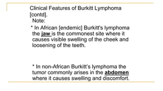 Clinical Features of Burkitt Lymphoma
[contd].
Note:
* In African [endemic] Burkitt's lymphoma
the jaw is the commonest site where it
causes visible swelling of the cheek and
loosening of the teeth.
* In non-African Burkitt’s lymphoma the
tumor commonly arises in the abdomen
where it causes swelling and discomfort.
 