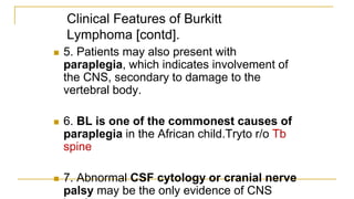 Clinical Features of Burkitt
Lymphoma [contd].
 5. Patients may also present with
paraplegia, which indicates involvement of
the CNS, secondary to damage to the
vertebral body.
 6. BL is one of the commonest causes of
paraplegia in the African child.Tryto r/o Tb
spine
 7. Abnormal CSF cytology or cranial nerve
palsy may be the only evidence of CNS
 