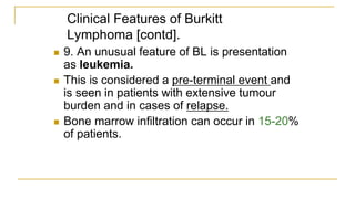 Clinical Features of Burkitt
Lymphoma [contd].
 9. An unusual feature of BL is presentation
as leukemia.
 This is considered a pre-terminal event and
is seen in patients with extensive tumour
burden and in cases of relapse.
 Bone marrow infiltration can occur in 15-20%
of patients.
 