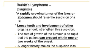 Burkitt’s Lymphoma –
Diagnosis
*A rapidly growing tumor of the jaws or
abdomen should raise the suspicion of a
BL.
* Loose teeth and involvement of other
organs should strengthen this suspicion.
• The rate of growth of the tumour is so rapid
that the patient can present within one or
two weeks of the onset.
• A longer history makes the suspicion less.
 
