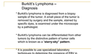 Burkitt’s Lymphoma –
Diagnosis
* Burkitt's lymphoma is diagnosed from a biopsy
sample of the tumor. A small piece of the tumor is
removed by surgery and the sample, stained by
specific dyes, is examined under the microscope
by a pathologist.
* Burkitt's lymphoma can be differentiated from other
tumors by the distinctive pattern of tumor cells
which is known as a “starry-sky” pattern.
* It is possible to use specialized laboratory
 
