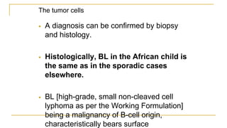 The tumor cells
 A diagnosis can be confirmed by biopsy
and histology.
 Histologically, BL in the African child is
the same as in the sporadic cases
elsewhere.
 BL [high-grade, small non-cleaved cell
lyphoma as per the Working Formulation]
being a malignancy of B-cell origin,
characteristically bears surface
 