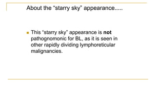 About the “starry sky” appearance.....
 This “starry sky” appearance is not
pathognomonic for BL, as it is seen in
other rapidly dividing lymphoreticular
malignancies.
 