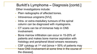 Burkitt’s Lymphoma – Diagnosis [contd.]
Other investigations include:
 Plain radiographs of affected bones.
 Intravenous urograms [IVU].
 Intra- or extra-medullary tumours of the spinal
column can be diagnosed with myelograms.
 CT scans can be of immense help in CNS
involvement.
 Bone marrow infiltration can occur in 15-20% of
patients and makes bone marrow aspiration with
histology and peripheral blood smears necessary.
 CSF cytology at 1st visit [since > 50% of patients may
have CNS involvement at some time in the course of
the disease].
 