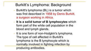 Burkitt’s Lymphoma: Background
• Burkitt's lymphoma (BL) is a tumor which
was first described in 1958 by Denis Burkitt,
a surgeon working in Africa.
• It is a solid tumor of B lymphocytes which
form part of the white cell population in the
blood and lymph glands.
• It is one form of non-Hodgkin's lymphoma.
The type of cell affected in Burkitt's
lymphoma is the B lymphocyte which is
normally involved in fighting infection by
producing antibodies.
 