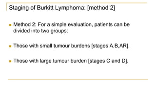 Staging of Burkitt Lymphoma: [method 2]
 Method 2: For a simple evaluation, patients can be
divided into two groups:
 Those with small tumour burdens [stages A,B,AR].
 Those with large tumour burden [stages C and D].
 