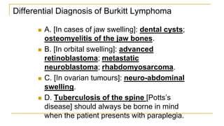 Differential Diagnosis of Burkitt Lymphoma
 A. [In cases of jaw swelling]: dental cysts;
osteomyelitis of the jaw bones.
 B. [In orbital swelling]: advanced
retinoblastoma; metastatic
neuroblastoma; rhabdomyosarcoma.
 C. [In ovarian tumours]: neuro-abdominal
swelling.
 D. Tuberculosis of the spine [Potts’s
disease] should always be borne in mind
when the patient presents with paraplegia.
 