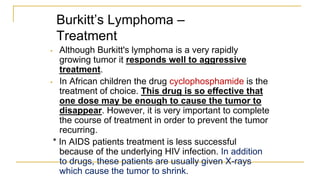Burkitt’s Lymphoma –
Treatment
• Although Burkitt's lymphoma is a very rapidly
growing tumor it responds well to aggressive
treatment.
• In African children the drug cyclophosphamide is the
treatment of choice. This drug is so effective that
one dose may be enough to cause the tumor to
disappear. However, it is very important to complete
the course of treatment in order to prevent the tumor
recurring.
* In AIDS patients treatment is less successful
because of the underlying HIV infection. In addition
to drugs, these patients are usually given X-rays
which cause the tumor to shrink.
 