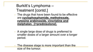 Burkitt’s Lymphoma –
Treatment [contd.]
• The drugs that have been found to be effective
are cyclophosphamide, methotrexate,
cytosine arabinoside, vincristine and
melphalan. ;[+prednisolone].
• A single large dose of drugs is preferred to
smaller doses of a larger amount over a longer
period.
• The disease stage is more important than the
size of the tumour.
 