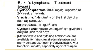 Burkitt’s Lymphoma – Treatment
[contd.]
• Cyclophosphamide: 30-40mg/kg, repeated at
2-3 weekly intervals.
• Vincristine: 1.4mg/m2 iv on the first day of a
four day schedule.
• Methotrexate: 15mg.m2, and
• Cytosine arabinoside 250mg/m2 are given in a
daily infusion for 3 days.
• [Methotrexate and cytosine arabinoside are
available for intra-thecal administration and
many centers use them prophylactically, with
beneficial results, especially against relapse.
 